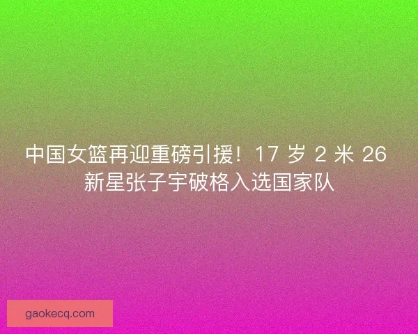 中国女篮再迎重磅引援！17 岁 2 米 26 新星张子宇破格入选国家队